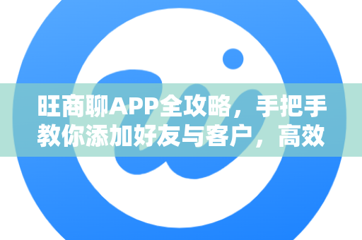 旺商聊APP全攻略，手把手教你添加好友与客户，高效拓展商业人脉
