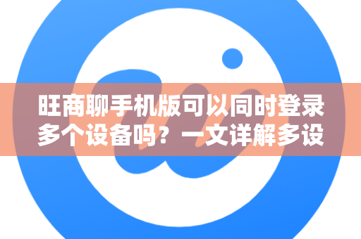 旺商聊手机版可以同时登录多个设备吗？一文详解多设备登录规则与使用技巧