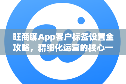 旺商聊App客户标签设置全攻略，精细化运营的核心一步-第1张图片-旺商聊下载