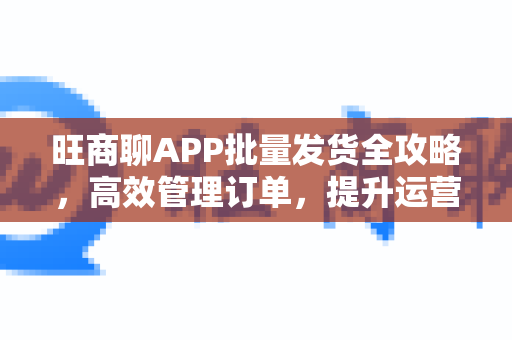 旺商聊APP批量发货全攻略，高效管理订单，提升运营效率-第1张图片-旺商聊下载